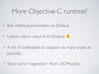 More Objective-C runtime?
• Box method parameters to JSValue.
• Unbox return value from JSValue ⚠
• A lot of boilerplate to support as many types as
possible.
• Took some “inspiration” from OCMockito.
 