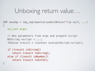 Unboxing return value…
IMP newImp = imp_implementationWithBlock(^(id self, ...)  
{ 
va_list args; 
 
// Box parameters from args and prepare script 
NSString *script = ...; 
JSValue *result = [context evaluateScript:script]; 
 
if ([result isString]) 
return [result toString]; 
else if ([result isNumber]) 
return [result toInt32]; 
}
 