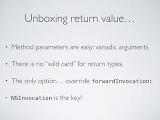 Unboxing return value…
• Method parameters are easy: variadic arguments.
• There is no “wild card” for return types.
• The only option… override forwardInvocation:
• NSInvocation is the key!
 