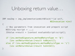 Unboxing return value…
IMP newImp = imp_implementationWithBlock(^(id self, 
NSInvocation *inv)  
{ 
// Box parameters from invocation and prepare script 
NSString *script = ...; 
JSValue *result = [context evaluateScript:script]; 
 
if (inv.methodSignature.methodReturnType == ‘@’) 
[inv setReturnValue:[result toObject]]; 
else if (inv.methodSignature.methodReturnType == ‘i’) 
[inv setReturnValue:[result toInt32]]; 
}
 