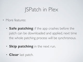 JSPatch in Plex
• More features:
• Safe patching: if the app crashes before the
patch can be downloaded and applied, next time
the whole patching process will be synchronous.
• Skip patching in the next run.
• Clear last patch.
 