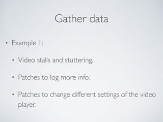 Gather data
• Example 1:
• Video stalls and stuttering.
• Patches to log more info.
• Patches to change different settings of the video
player.
 