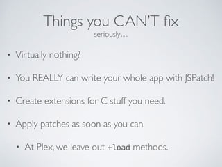 Things you CAN’T ﬁx
seriously…
• Virtually nothing?
• You REALLY can write your whole app with JSPatch!
• Create extensions for C stuff you need.
• Apply patches as soon as you can.
• At Plex, we leave out +load methods.
 