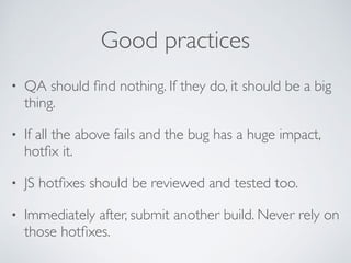 Good practices
• QA should ﬁnd nothing. If they do, it should be a big
thing.
• If all the above fails and the bug has a huge impact,
hotﬁx it.
• JS hotﬁxes should be reviewed and tested too.
• Immediately after, submit another build. Never rely on
those hotﬁxes.
 