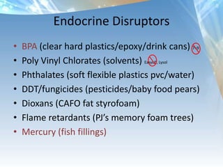 Endocrine Disruptors
• BPA (clear hard plastics/epoxy/drink cans) 7+9
• Poly Vinyl Chlorates (solvents) Easyoff, Lysol
• Phthalates (soft flexible plastics pvc/water)
• DDT/fungicides (pesticides/baby food pears)
• Dioxans (CAFO fat styrofoam)
• Flame retardants (PJ’s memory foam trees)
• Mercury (fish fillings)
 