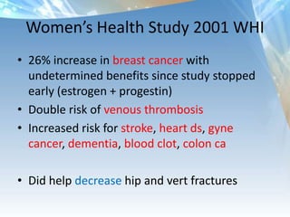 Women’s Health Study 2001 WHI
• 26% increase in breast cancer with
undetermined benefits since study stopped
early (estrogen + progestin)
• Double risk of venous thrombosis
• Increased risk for stroke, heart ds, gyne
cancer, dementia, blood clot, colon ca
• Did help decrease hip and vert fractures
 
