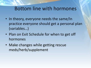 Bottom line with hormones
• In theory, everyone needs the same/In
practice everyone should get a personal plan
(variables…)
• Plan on Exit Schedule for when to get off
hormones
• Make changes while getting rescue
meds/herb/supplement
 