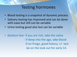 Testing hormones
• Blood testing is a snapshot of dynamic process
• Salivary testing has improved and can be done
with ease but still can be variable
• Urine testing good also but can be variable
• (bottom line- if you are rich, take the saliva
- if deep into the age, take blood
-if on fringe, good history, +/- test
-be on the look out for early CA
 