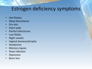 Estrogen deficiency symptoms
• Hot flashes
• Sleep disturbance
• Dry skin
• Heart palp
• Painful intercourse
• Low libido,
• Night sweats
• Vaginal dryness/atrophy
• Headaches
• Memory lapses
• Yeast infection
• Depresion
• Bone loss
 