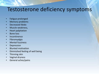 Testosterone deficiency symptoms
• Fatigue prolonged
• Memory problems
• Decreased libido
• Muscle weakness,
• Heart palpitation
• Bone loss
• Incontinence
• Fibromyalgia
• Mental fuzziness
• Depression
• Blunted motivation
• Diminished feeling of well being
• Thinning skin
• Vaginal dryness
• General aches/pains
 