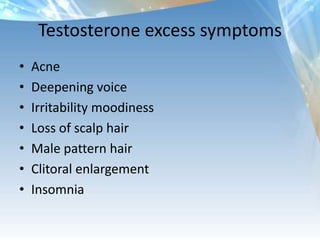 Testosterone excess symptoms
• Acne
• Deepening voice
• Irritability moodiness
• Loss of scalp hair
• Male pattern hair
• Clitoral enlargement
• Insomnia
 