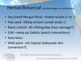 • Soy (need the gut flora) –mixed results (+ or -)
• Flax seed -2tblsp am/pm (small study +)
• Black cohosh -40-160mg/day (liver damage?)
• SJW –ramp up 3xdaily (watch interactions)
• Kava kava -
• Wild yams –otc topical (adequate skin
conversion?)
We didn’t invent the practice of medicine….
we’re just changing the way it’s provided.
Herbal/Botanical (phytoestrogens or isoflavones)
 