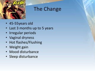 The Change
• 45-55years old
• Last 3 months up to 5 years
• Irregular periods
• Vaginal dryness
• Hot flashes/Flushing
• Weight gain
• Mood disturbance
• Sleep disturbance
 