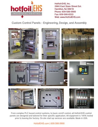 Custom Control Panels - Engineering, Design, and Assembly
Hotfoil-EHS, Inc.
2960 East State Street Ext.
Hamilton, NJ 08619
Phone: 609-588-0900
Fax: 609-588-8333
Web: www.HotfoilEHS.com
From complex PLC based control systems, to basic on/off control, all Hotfoil-EHS control
panels are designed and tailored for their specific application. All equipment is 100% tested
prior to leaving the factory. On-site start-up services are available. Made in USA.
HofoilEHS.com | 609.588.0900
 