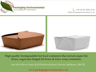 High quality biodegradable hot food containers that include paper bio 
boxes, sugarcane hinged lid boxes & trays, soup containers. 
Unit 26/4 Silicon Centre 26-28 Wadsworth Road, Perivale, Middlesex, UB6 7JZ 
www.packagingenvironmental.co.uk 
 