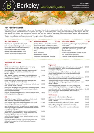 020 7837 6853
orders@berkeleycatering.co.uk
www.berkeleycatering.co.uk
Hot Food Delivered
Hot Food Delivered is a great way to impress your clients and friends. All menus are delivered hot ready to serve. We provide chafing dishes
and serving spoons. Please refer to our ‘Equipment Hire’ pages for table cloths, plates, cutlery, glasses etc which you may require. Why not
have waiting staff to make your function run smoothly, see ‘Staff Hire’ page. For special diet requirements please see our ‘Special Diet’ page.
The set menus below are for a minimum of 8 people and are delivered hot.
Hot Food Menu A £17.00 Hot Food Menu B £18.00 Hot Food Menu C £15.50
Classic fish pie topped with buttery mash
Herb crusted stuffed aubergine with mushroom,
onion, garlic served with a tomato basil sauce v
Fresh garden salad with light dressing
Berkeley cheesecake served with coulis
Selection of speciality bread and butter
Chicken Makkine – slow cooked marinated
diced chicken breast in yoghurt and spices.
Artichoke hearts stuffed with sundried tomato
and spinach served with baby spinach cream
sauce v
White basmati rice
Berkeley trio of mousse
Selection of speciality bread and butter
Cumberland pork sausages served with roasted
onion gravy
Sautéed button mushrooms in olive oil with
garlic, chilli and coriander, garnished with
pomegranate v
Creamy mash potato with chopped parsley
Hot apple crumble and custard
Selection of speciality bread and butter
Individual Hot Dishes
Meat
Cumberland pork sausages (2) with roasted onion gravy,
served with creamy mash (serves 8 people)
£52.00
Chicken Makkine - slow cooked marinated diced of chicken
breast in yoghurt and spices, served with basmati rice
(serves 8 people)
£65.50
Meat lasagne - traditional lasagne with minced steak topped
with a creamy béchamel sauce, served with mixed leaf salad and
dressing (serves 6 people)
£52.00
Classic beef casserole with button onions, celery, leek and
carrots, served with rice (serves 8 people)
£68.00
Chicken breast with creamy mushroom sauce, served with new
roast potatoes (serves 8 people)
£68.00
Lamb tagine: diced leg of lamb slow cooked with Mediterranean
vegetables, apricots, dates and Moroccan spices, served with
cous cous (serves 8 people)
£68.00
Roast leg of lamb served medium rare with red wine jus, served
with roast potato (serves 8 people)
£76.00
Fish
Classic fish pie topped with buttery mash, served with mixed
salad leaves and light dressing (serves 6 people)
£62.00
Fresh poached salmon fillet with white wine and grape sauce,
served with green beans (serves 8 people)
£73.60
Pasta with grilled fresh tuna loin and Provencal sauce, finished
with shaved parmesan, served with mixed salad leaves and light
dressing (serves 8 people)
£52.00
Seafood paella with mussels, clams, salmon, seabass, squid,
prawns, peas cooked in saffron rice, served with mixed salad
leaves and light dressing (serves 8 people)
£84.00
Grilled fillet of sea bass with lobster sauce, served with parsley
potatoes (serves 8 people)
£70.00
Roasted sole fillet wrapped with salmon and king prawn with
wild mushroom sauce, served with herb crushed potatoes
(serves 8 people)
£72.00
Vegetarian
Herb crusted stuffed aubergine with mushroom, onion and garlic
with tomato basil sauce, served with fresh garden salad and
dressing (serves 8 people)
£36.00
Portobello mushroom stuffed with oriental rice with a spicy
tomato sauce, served with fresh garden salad and dressing
(serves 8 people)
£36.00
Spinach and ricotta cannelloni in a rich cheesy tomato basil sauce,
served with fresh garden salad and dressing (serves 8 people)
£36.00
Sautéed button mushrooms in olive oil with garlic, chilli and
coriander garnished with pomegranate, served with creamy mash
(serves 8 people)
£36.00
Rigatoni arabiatta with aubergine and a spicy tomato sauce,
served with fresh garden salad and dressing (serves 8 people)
£36.00
Artichoke hearts stuffed with sundried tomato and spinach with a
baby spinach cream sauce, served with white basmati rice
(serves 8 people)
£44.00
Hot Desserts
Apple crumble and custard (serves 8 people) £20.00
Rhubarb and mixed berries crumble and custard
(serves 8 people)
£20.00
Bread and butter pudding with custard (serves 8 people) £20.00
Sticky toffee pudding with custard (serves 8 people) £20.00
Chocolate fondant with chocolate sauce (serves 8 people) £20.00
 
