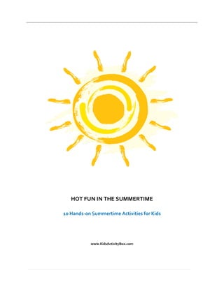  
                                                                      




                                       




                                                              
                                
                                
                                
                                
                  HOT FUN IN THE SUMMERTIME 
                                       
               10 Hands‐on Summertime Activities for Kids 
                                   
                                   
                                   
                                   
                           www.KidsActivityBox.com 




                                                                  
            
 