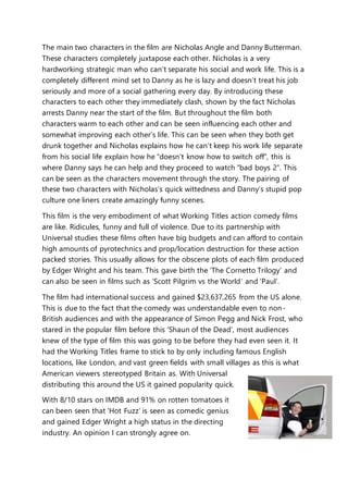 The main two characters in the film are Nicholas Angle and Danny Butterman.
These characters completely juxtapose each other. Nicholas is a very
hardworking strategic man who can’t separate his social and work life. This is a
completely different mind set to Danny as he is lazy and doesn’t treat his job
seriously and more of a social gathering every day. By introducing these
characters to each other they immediately clash, shown by the fact Nicholas
arrests Danny near the start of the film. But throughout the film both
characters warm to each other and can be seen influencing each other and
somewhat improving each other’s life. This can be seen when they both get
drunk together and Nicholas explains how he can’t keep his work life separate
from his social life explain how he “doesn’t know how to switch off”, this is
where Danny says he can help and they proceed to watch “bad boys 2”. This
can be seen as the characters movement through the story. The pairing of
these two characters with Nicholas’s quick wittedness and Danny’s stupid pop
culture one liners create amazingly funny scenes.
This film is the very embodiment of what Working Titles action comedy films
are like. Ridicules, funny and full of violence. Due to its partnership with
Universal studies these films often have big budgets and can afford to contain
high amounts of pyrotechnics and prop/location destruction for these action
packed stories. This usually allows for the obscene plots of each film produced
by Edger Wright and his team. This gave birth the ‘The Cornetto Trilogy’ and
can also be seen in films such as ‘Scott Pilgrim vs the World’ and ‘Paul’.
The film had international success and gained $23,637,265 from the US alone.
This is due to the fact that the comedy was understandable even to non-
British audiences and with the appearance of Simon Pegg and Nick Frost, who
stared in the popular film before this ‘Shaun of the Dead’, most audiences
knew of the type of film this was going to be before they had even seen it. It
had the Working Titles frame to stick to by only including famous English
locations, like London, and vast green fields with small villages as this is what
American viewers stereotyped Britain as. With Universal
distributing this around the US it gained popularity quick.
With 8/10 stars on IMDB and 91% on rotten tomatoes it
can been seen that ‘Hot Fuzz’ is seen as comedic genius
and gained Edger Wright a high status in the directing
industry. An opinion I can strongly agree on.
 