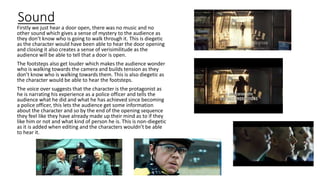 Sound
Firstly we just hear a door open, there was no music and no
other sound which gives a sense of mystery to the audience as
they don’t know who is going to walk through it. This is diegetic
as the character would have been able to hear the door opening
and closing it also creates a sense of verisimilitude as the
audience will be able to tell that a door is open.
The footsteps also get louder which makes the audience wonder
who is walking towards the camera and builds tension as they
don’t know who is walking towards them. This is also diegetic as
the character would be able to hear the footsteps.
The voice over suggests that the character is the protagonist as
he is narrating his experience as a police officer and tells the
audience what he did and what he has achieved since becoming
a police officer, this lets the audience get some information
about the character and so by the end of the opening sequence
they feel like they have already made up their mind as to if they
like him or not and what kind of person he is. This is non-diegetic
as it is added when editing and the characters wouldn’t be able
to hear it.
 