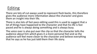 Editing
There are lots of cut-aways used to represent flash backs, this therefore
gives the audience more information about the character and gives
them an insight into their life.
There is also lots of fast pace editing used this is used to suggest that a
lot of things have happened to the character and that his life is fast
paced and he is always doing something and is always busy.
The voice over is also put over the clip so that the character tells the
audience about him which gives it a more personal feel and so the
audience will feel more closer to the character and believe everything
that he says as he has just told them their life story.
 