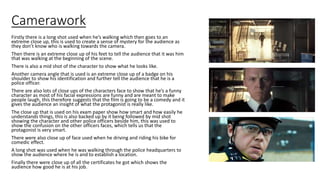 Camerawork
Firstly there is a long shot used when he’s walking which then goes to an
extreme close up, this is used to create a sense of mystery for the audience as
they don’t know who is walking towards the camera.
Then there is an extreme close up of his feet to tell the audience that it was him
that was walking at the beginning of the scene.
There is also a mid shot of the character to show what he looks like.
Another camera angle that is used is an extreme close up of a badge on his
shoulder to show his identification and further tell the audience that he is a
police officer.
There are also lots of close ups of the characters face to show that he’s a funny
character as most of his facial expressions are funny and are meant to make
people laugh, this therefore suggests that the film is going to be a comedy and it
gives the audience an insight of what the protagonist is really like.
The close up that is used on his exam paper show how smart and how easily he
understands things, this is also backed up by it being followed by mid shot
showing the character and other police officers beside him, this was used to
show the confusion on the other officers faces, which tells us that the
protagonist is very smart.
There were also close up of face used when he driving and riding his bike for
comedic effect.
A long shot was used when he was walking through the police headquarters to
show the audience where he is and to establish a location.
Finally there were close up of all the certificates he got which shows the
audience how good he is at his job.
 