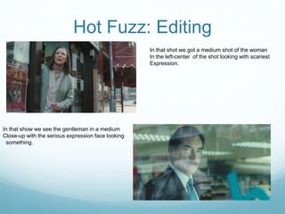 Hot Fuzz: Editing
In that shot we got a medium shot of the woman
In the left-center of the shot looking with scariest
Expression.
In that show we see the gentleman in a medium
Close-up with the serious expression face looking
something.
 