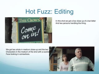 Hot Fuzz: Editing
In this shot we got a low close up of a bar letter
And two persons handling the thing.
We got two shots in medium close-up and the two
Characters in the medium of the shot with a scariest
Face looking in somewhere.
 