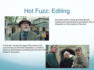 Hot Fuzz: Editing
And other medium close-up of this old man
Looking with surprise face to somewhere, the ma
Character is in the medium of the shot.
In that shot we see the angle of the camera a bit
Low and focus to the three characters in a medium
Close-up and looking to something like the rest of the
People in this scene.
 