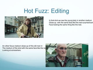 Hot Fuzz: Editing
In that shot we see the young lady in another medium
Close-up with the same face like the rest surprise/scari
Face looking the same thing like the rest.
An other focus medium close-up of this old man in
The medium of the shot with the same face like the rest
Looking at somewhere.
 