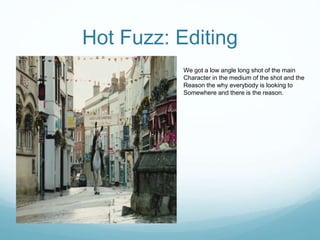Hot Fuzz: Editing
We got a low angle long shot of the main
Character in the medium of the shot and the
Reason the why everybody is looking to
Somewhere and there is the reason.
 