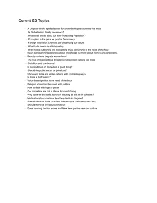 Current GD Topics 
 A Unipolar World spells disaster for underdeveloped countries like India 
 Is Globalization Really Necessary? 
 What shall we do about our ever-increasing Population? 
 Corruption is the price we pay for Democracy 
 Foreign Television Channels are destroying our culture 
 What India needs is a Dictatorship. 
 With media publishing and telecasting trivia, censorship is the need of the hour. 
 Kaun Banega Krorepati is less about knowledge but more about money and personality. 
 Beauty contests degrade womanhood 
 The rise of regional blocs threatens independent nations like India 
 Six billion and one bronze! 
 Is dependence on computers a good thing? 
 Should the public sector be privatized? 
 China and India are similar nations with contrasting ways 
 Is India a Soft Nation? 
 Value based politics is the need of the hour 
 Religion should not be mixed with politics 
 How to deal with high oil prices 
 Our cricketers are not to blame for match fixing 
 Why can’t we be world players in industry as we are in software? 
 Multinational corporations: Are they devils in disguise? 
 Should there be limits on artistic freedom (the controversy on Fire). 
 Should there be private universities? 
 Does banning fashion shows and New Year parties save our culture 
