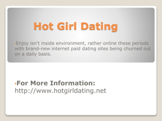 Hot Girl Dating
•Enjoy isn’t inside environment, rather online these periods
with brand-new internet paid dating sites being churned out
on a daily basis.
•For More Information:
http://www.hotgirldating.net
 