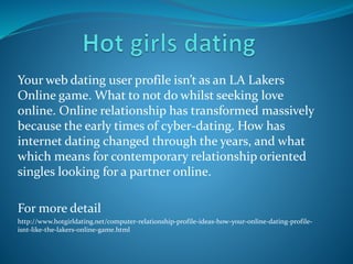 Your web dating user profile isn’t as an LA Lakers
Online game. What to not do whilst seeking love
online. Online relationship has transformed massively
because the early times of cyber-dating. How has
internet dating changed through the years, and what
which means for contemporary relationship oriented
singles looking for a partner online.
For more detail
http://www.hotgirldating.net/computer-relationship-profile-ideas-how-your-online-dating-profile-
isnt-like-the-lakers-online-game.html
 
