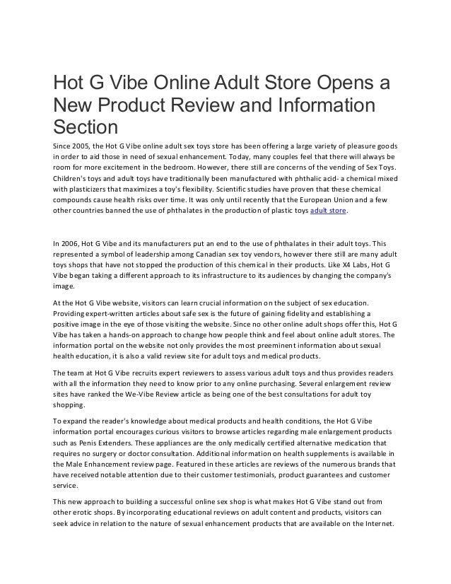 Hot G Vibe Online Adult Store Opens a
New Product Review and Information
Section
Since 2005, the Hot G Vibe online adult sex toys store has been offering a large variety of pleasure goods
in order to aid those in need of sexual enhancement. Today, many couples feel that there will always be
room for more excitement in the bedroom. However, there still are concerns of the vending of Sex Toys.
Children's toys and adult toys have traditionally been manufactured with phthalic acid- a chemical mixed
with plasticizers that maximizes a toy's flexibility. Scientific studies have proven that these chemical
compounds cause health risks over time. It was only until recently that the European Union and a few
other countries banned the use of phthalates in the production of plastic toys adult store.
In 2006, Hot G Vibe and its manufacturers put an end to the use of phthalates in their adult toys. This
represented a symbol of leadership among Canadian sex toy vendors, however there still are many adult
toys shops that have not stopped the production of this chemical in their products. Like X4 Labs, Hot G
Vibe began taking a different approach to its infrastructure to its audiences by changing the company's
image.
At the Hot G Vibe website, visitors can learn crucial information on the subject of sex education.
Providing expert-written articles about safe sex is the future of gaining fidelity and establishing a
positive image in the eye of those visiting the website. Since no other online adult shops offer this, Hot G
Vibe has taken a hands-on approach to change how people think and feel about online adult stores. The
information portal on the website not only provides the most preeminent information about sexual
health education, it is also a valid review site for adult toys and medical products.
The team at Hot G Vibe recruits expert reviewers to assess various adult toys and thus provides readers
with all the information they need to know prior to any online purchasing. Several enlargement review
sites have ranked the We-Vibe Review article as being one of the best consultations for adult toy
shopping.
To expand the reader's knowledge about medical products and health conditions, the Hot G Vibe
information portal encourages curious visitors to browse articles regarding male enlargement products
such as Penis Extenders. These appliances are the only medically certified alternative medication that
requires no surgery or doctor consultation. Additional information on health supplements is available in
the Male Enhancement review page. Featured in these articles are reviews of the numerous brands that
have received notable attention due to their customer testimonials, product guarantees and customer
service.
This new approach to building a successful online sex shop is what makes Hot G Vibe stand out from
other erotic shops. By incorporating educational reviews on adult content and products, visitors can
seek advice in relation to the nature of sexual enhancement products that are available on the Internet.
 