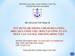 TRƯỜNG ĐẠI HỌC GIAO THÔNG VẬN TẢI
THÀNH PHỐ HỒ CHÍ MINH
HƯỚNG DẪN KHOA HỌC: TS. NGUYỄN VĂN KHOẢNG
HỌC VIÊN: HỒ THỊ THÁI NGỌC
LỚP: TCQLVT12
Thành phố Hồ Chí Minh, tháng 5 năm 2016
XÂY DỰNG HỆ THỐNG CHỈ SỐ ĐO LƯỜNG
HIỆU QUẢ CÔNG VIỆC (KPI) TẠI CÔNG TY CỔ
PHẦN VẬN TẢI DẦU PHƯƠNG ĐÔNG VIỆT
1
ĐỀ TÀI LUẬN VĂN THẠC SĨ
 