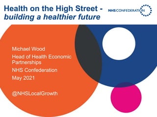 Health on the High Street -
building a healthier future
Michael Wood
Head of Health Economic
Partnerships
NHS Confederation
May 2021
@NHSLocalGrowth
 