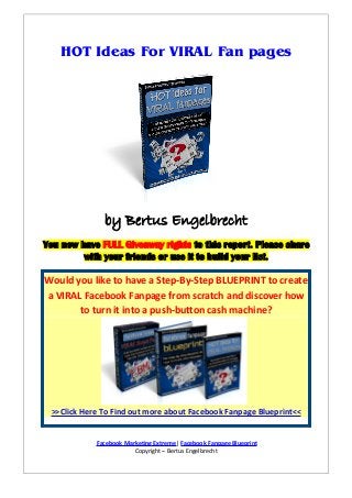 HOT Ideas For VIRAL Fan pages

by Bertus Engelbrecht
You now have FULL Giveaway rights to this report. Please share
with your friends or use it to build your list.

Would you like to have a Step-By-Step BLUEPRINT to create
a VIRAL Facebook Fanpage from scratch and discover how
to turn it into a push-button cash machine?

>>Click Here To Find out more about Facebook Fanpage Blueprint<<
Facebook Marketing Extreme| Facebook Fanpage Blueprint
Copyright – Bertus Engelbrecht

 
