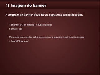 1) Imagem do banner

A imagem do banner deve ter as seguintes especificações:


  Tamanho: 647px (largura) x 308px (altura)
  Formato: .jpg


  Para mais informações sobre como salvar o jpg para incluir no site, acesse
  o tutorial “Imagens”.
 