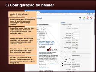 3) Configuração do banner

  Abaixo da palavra Image 1
  Preenhca os dados

  Imagem name: você deve colocar o
  nome do arquivo .jpg que foi
  enviado para o site na etapa
  anterior

  Image Title: será o título que ficará
  sobre a tarja azul do banner. Se
  não quiser que apareça, basta
  deixar em branco


  Image Description: é o texto que
  aparecerá sob a tarja azul. Caso
  não queira que apareça, basta
  deixar em branco


  Link: Para inserir um link no banner
  para outra página, basta colar a
  URL de destino neste campo.


  No total, são permitidos até 9
  banners. Os banners podem ser
  inseridos nos campos do Image 2,
  Image 3, etc.
 