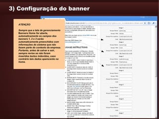 3) Configuração do banner

  ATENÇÃO

  Sempre que a tela de gerenciamento
  Banners Home for aberta,
  automaticamente os campos dos
  banners 1, 2 e 3 serão
  automaticamente preenchidos com
  informações do sistema que não
  fazem parte do contexto da empresa.
  Portanto, antes de salvar e sair,
  sempre revise se não foram
  inseridos textos indevidos, caso
  contrário tais dados aparecerão na
  home.
 