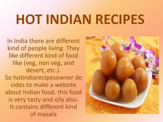HOT INDIAN RECIPES
In India there are different
kind of people living. They
like different kind of food
like (veg, non veg, and
desert, etc.).
So hotindiarecipesowner de
cides to make a website
about Indian food. this food
is very tasty and oily also.
It contains different kind
of masala
 