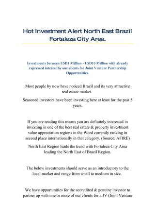 Hot Investment A lert North East Brazil
         Fortaleza City Area.



  Investments between U$D1 Million - U$D10 Million with already
   expressed interest by our clients for Joint Venture Partnership
                           Opportunities.


 Most people by now have noticed Brazil and its very attractive
                     real estate market.
Seasoned investors have been investing here at least for the past 5
                            years.


   If you are reading this means you are definitely interested in
  investing in one of the best real estate & property investment
   value appreciation regions in the Word currently ranking in
 second place internationally in that category. (Source: AFIRE)
   North East Region leads the trend with Fortaleza City Area
           leading the North East of Brazil Region.


  The below investments should serve as an introductory to the
     local market and range from small to medium in size.


 We have opportunities for the accredited & genuine investor to
partner up with one or more of our clients for a JV (Joint Venture
 