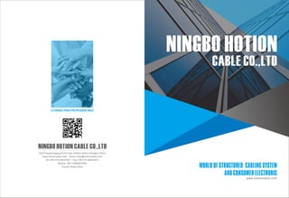 WORLD OF STRUCTURED CABLING SYSTEM
AND CONSUMER ELECTRONIC
CABLE CO.,LTD
NINGBO HOTION
www.hotioncable.com
NINGBO HOTION CABLE CO.,LTD
Add:Fengshuigang,Gulin town,Haishu district,Ningbo,China
www.hotioncable.com Email:ruby@hotioncable.com
Tel:+86-574-88023021 Fax:+86-574-88023021
Mobile:+86-13586687906
Contact:Ruby Shen
CONNECTING PEOPLE&WORLD
 
