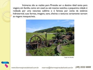 www.thermaspiratubahotel.com.br reservas@thermaspiratubahotel.com.br (49) 3553 0000
Inúmeras são as razões para Piratuba ser o destino ideal tanto para
viagens em família, como em casal ou até mesmo sozinho, a pequenina cidade é
rodeada por uma natureza sublime e é famosa por conta da estância
hidrotermal, suas formas, imagens, sons, cheiros e texturas certamente tornam
as viagens inesquecíveis.
Imagem: Auri Brandão
 