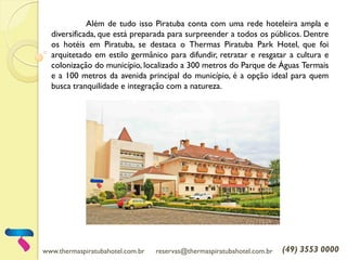 www.thermaspiratubahotel.com.br reservas@thermaspiratubahotel.com.br (49) 3553 0000
Além de tudo isso Piratuba conta com uma rede hoteleira ampla e
diversificada, que está preparada para surpreender a todos os públicos. Dentre
os hotéis em Piratuba, se destaca o Thermas Piratuba Park Hotel, que foi
arquitetado em estilo germânico para difundir, retratar e resgatar a cultura e
colonização do município, localizado a 300 metros do Parque de Águas Termais
e a 100 metros da avenida principal do município, é a opção ideal para quem
busca tranquilidade e integração com a natureza.
 