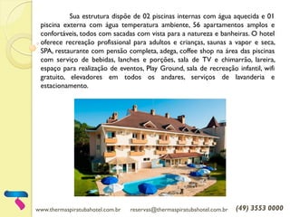 www.thermaspiratubahotel.com.br reservas@thermaspiratubahotel.com.br (49) 3553 0000
Sua estrutura dispõe de 02 piscinas internas com água aquecida e 01
piscina externa com água temperatura ambiente, 56 apartamentos amplos e
confortáveis, todos com sacadas com vista para a natureza e banheiras. O hotel
oferece recreação profissional para adultos e crianças, saunas a vapor e seca,
SPA, restaurante com pensão completa, adega, coffee shop na área das piscinas
com serviço de bebidas, lanches e porções, sala de TV e chimarrão, lareira,
espaço para realização de eventos, Play Ground, sala de recreação infantil, wifi
gratuito, elevadores em todos os andares, serviços de lavanderia e
estacionamento.
 