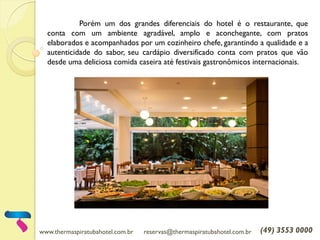 www.thermaspiratubahotel.com.br reservas@thermaspiratubahotel.com.br (49) 3553 0000
Porém um dos grandes diferenciais do hotel é o restaurante, que
conta com um ambiente agradável, amplo e aconchegante, com pratos
elaborados e acompanhados por um cozinheiro chefe, garantindo a qualidade e a
autenticidade do sabor, seu cardápio diversificado conta com pratos que vão
desde uma deliciosa comida caseira até festivais gastronômicos internacionais.
 