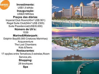 Investimento:
             US$1,5 bilhão
             Inauguração:
             US$20 Milhões
         Preços das diárias:
   Imperial Club Room(45m² US$ 901)
    Regal Suite Club(94m² US$ 2305)
     Suite Presidencial(US$35.000)
           Número de Uh’s:
                  1539
         Marine&Waterpark:
 Dolphin Bay(65.000 Criaturas Marinhas)
             Acquaventure
          The Lost Chambers
              Kids &Teens
            Restaurantes:
17 opções entre Tematicos,5 estrelas,Room
               Service,etc.
              Shopping:
              28 boutiques
                  Spa
 