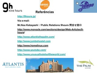 Referências
http://9hours.jp/
Via e-mail:
Mr.Noa Kobayashi / Public Relations 9hours 問合せ窓口
http://www.monocle.com/sections/design/Web-Articles/9-
hours/
http://www.atlantisthepalm.com/
http://www.jumbohostel.com
http://www.homelinux.com
http://www.youtube.com/
http://www.unusualhotelsoftheworld.com/
 