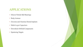 APPLICATIONS
▪ Silicon Nitride Ball Bearings
▪ BodyArmour
▪ Zirconia and Alumina Dentalimplants
▪ Multi-Layer Capacitors
▪ Downhole Oilfield Components
▪ Sputtering Targets
 
